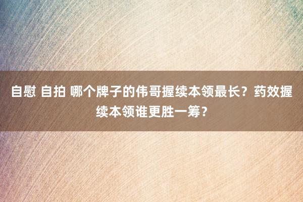 自慰 自拍 哪个牌子的伟哥握续本领最长？药效握续本领谁更胜一筹？