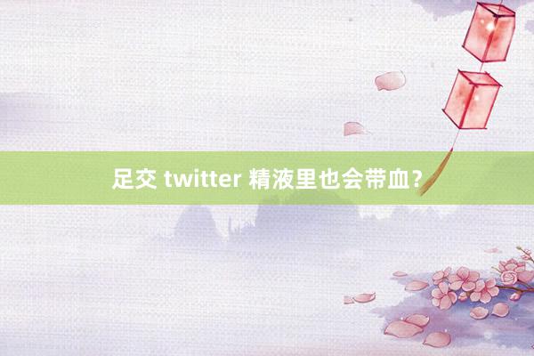 足交 twitter 精液里也会带血？