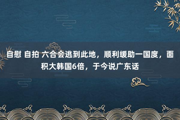 自慰 自拍 六合会逃到此地，顺利缓助一国度，面积大韩国6倍，于今说广东话