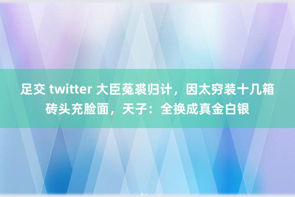 足交 twitter 大臣菟裘归计，因太穷装十几箱砖头充脸面，天子：全换成真金白银