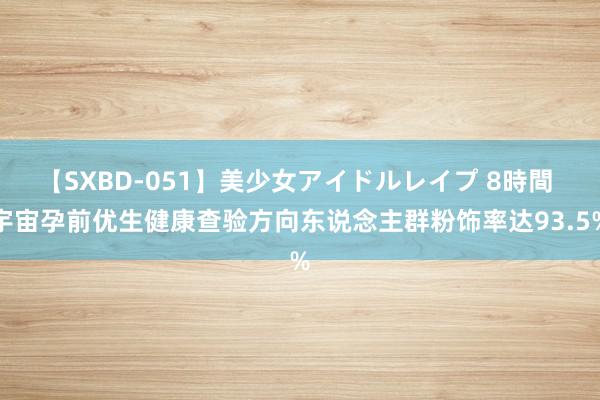 【SXBD-051】美少女アイドルレイプ 8時間 宇宙孕前优生健康查验方向东说念主群粉饰率达93.5%