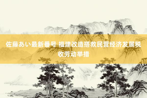 佐藤あい最新番号 福建改造搭救民营经济发展税收劳动举措