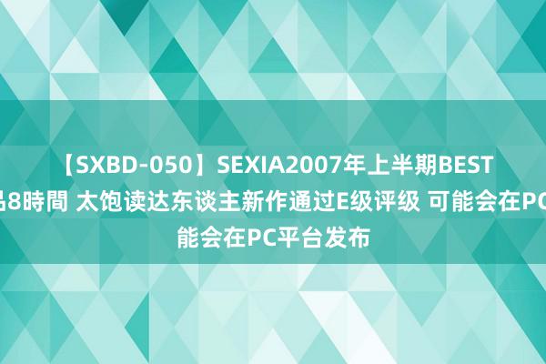 【SXBD-050】SEXIA2007年上半期BEST 全35作品8時間 太饱读达东谈主新作通过E级评级 可能会在PC平台发布