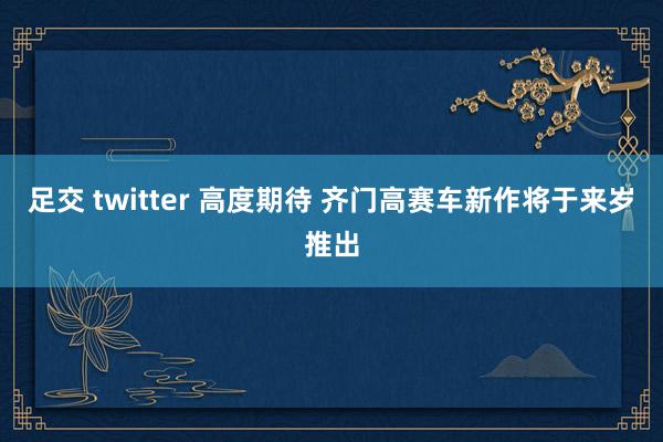 足交 twitter 高度期待 齐门高赛车新作将于来岁推出