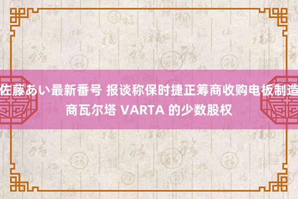 佐藤あい最新番号 报谈称保时捷正筹商收购电板制造商瓦尔塔 VARTA 的少数股权