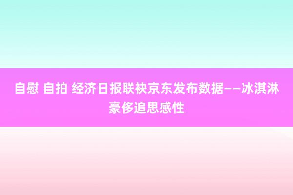 自慰 自拍 经济日报联袂京东发布数据——冰淇淋豪侈追思感性