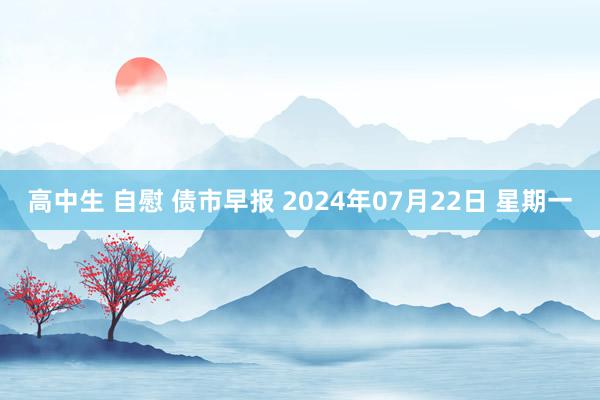 高中生 自慰 债市早报 2024年07月22日 星期一