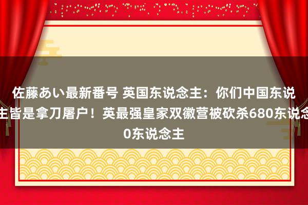 佐藤あい最新番号 英国东说念主：你们中国东说念主皆是拿刀屠户！英最强皇家双徽营被砍杀680东说念主