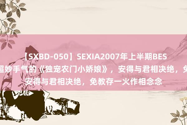 【SXBD-050】SEXIA2007年上半期BEST 全35作品8時間 超妙手气的《独宠农门小娇娘》，安得与君相决绝，免教存一火作相念念