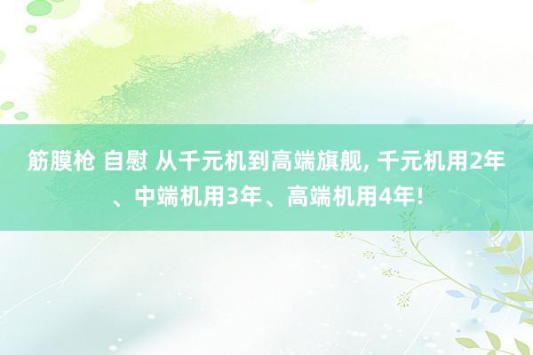 筋膜枪 自慰 从千元机到高端旗舰, 千元机用2年、中端机用3年、高端机用4年!