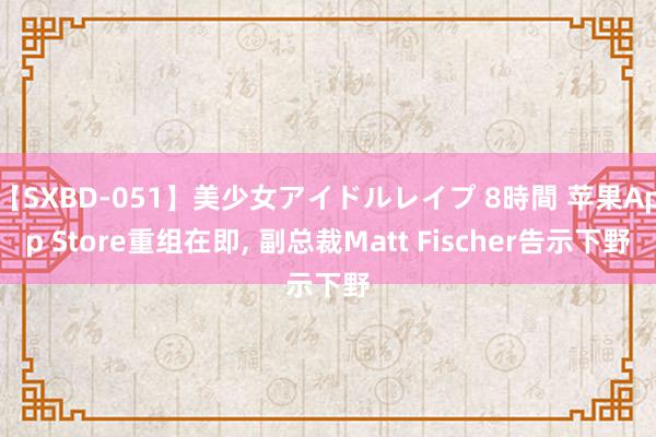 【SXBD-051】美少女アイドルレイプ 8時間 苹果App Store重组在即, 副总裁Matt Fischer告示下野