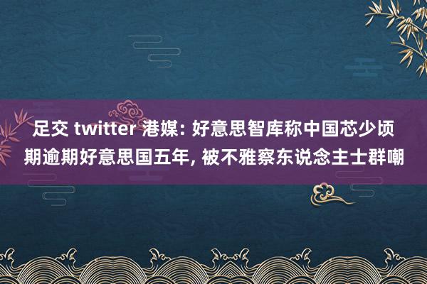 足交 twitter 港媒: 好意思智库称中国芯少顷期逾期好意思国五年, 被不雅察东说念主士群嘲