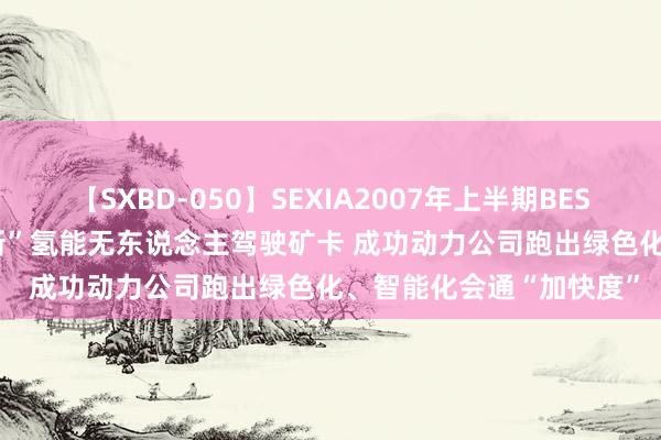 【SXBD-050】SEXIA2007年上半期BEST 全35作品8時間 “上新”氢能无东说念主驾驶矿卡 成功动力公司跑出绿色化、智能化会通“加快度”