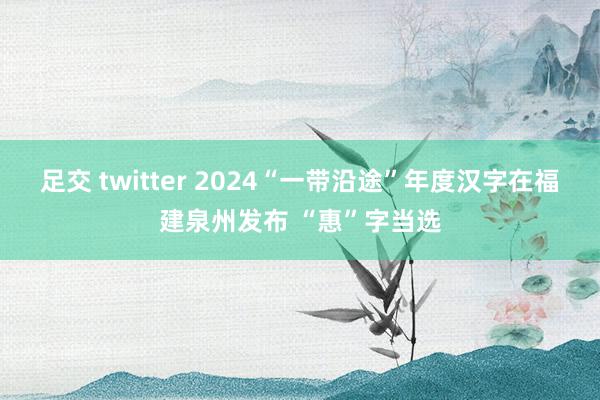 足交 twitter 2024“一带沿途”年度汉字在福建泉州发布 “惠”字当选