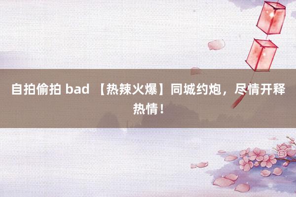 自拍偷拍 bad 【热辣火爆】同城约炮，尽情开释热情！