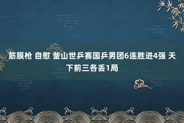 筋膜枪 自慰 釜山世乒赛国乒男团6连胜进4强 天下前三各丢1局