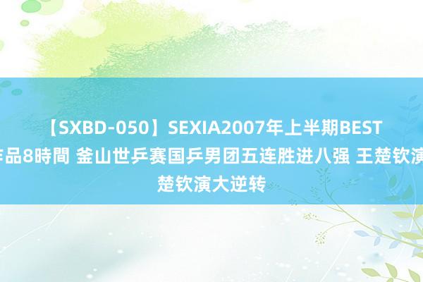 【SXBD-050】SEXIA2007年上半期BEST 全35作品8時間 釜山世乒赛国乒男团五连胜进八强 王楚钦演大逆转