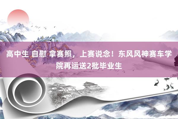 高中生 自慰 拿赛照，上赛说念！东风风神赛车学院再运送2批毕业生