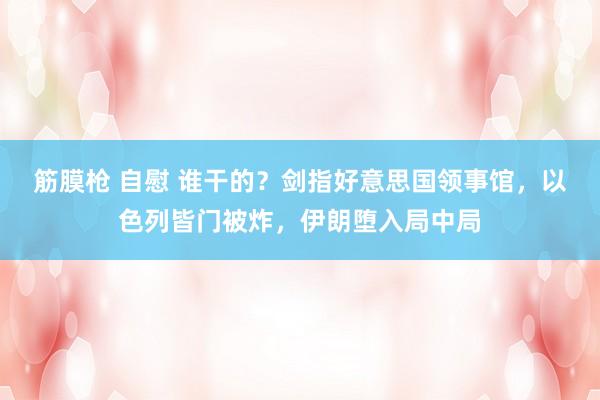 筋膜枪 自慰 谁干的？剑指好意思国领事馆，以色列皆门被炸，伊朗堕入局中局