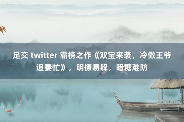 足交 twitter 霸榜之作《双宝来袭，冷傲王爷追妻忙》，明撩易躲，暗糖难防