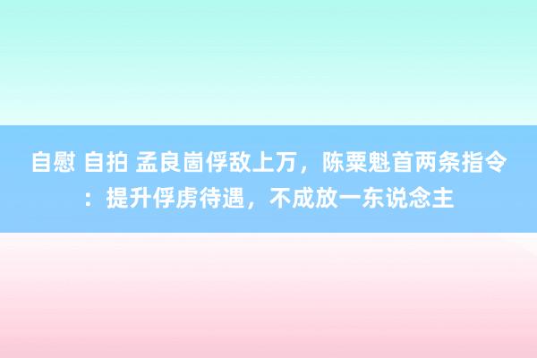 自慰 自拍 孟良崮俘敌上万，陈粟魁首两条指令：提升俘虏待遇，不成放一东说念主