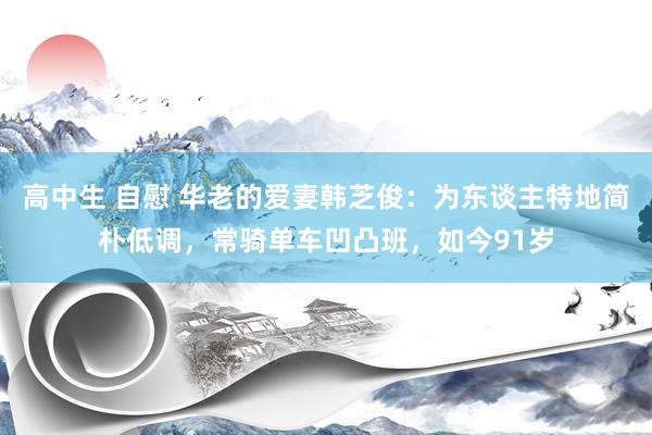 高中生 自慰 华老的爱妻韩芝俊：为东谈主特地简朴低调，常骑单车凹凸班，如今91岁