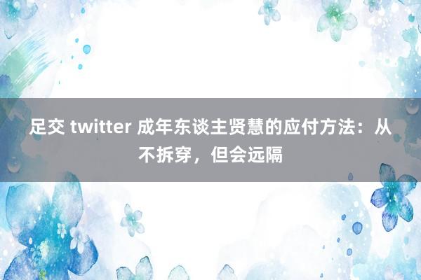 足交 twitter 成年东谈主贤慧的应付方法：从不拆穿，但会远隔