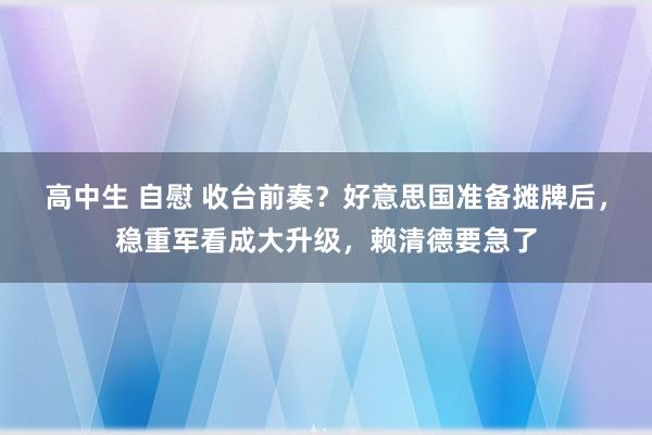 高中生 自慰 收台前奏？好意思国准备摊牌后，稳重军看成大升级，赖清德要急了