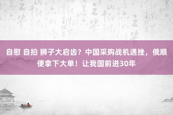 自慰 自拍 狮子大启齿？中国采购战机遇挫，俄顺便拿下大单！让我国前进30年