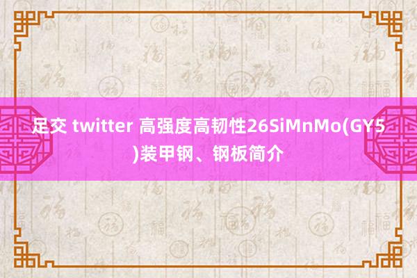 足交 twitter 高强度高韧性26SiMnMo(GY5)装甲钢、钢板简介