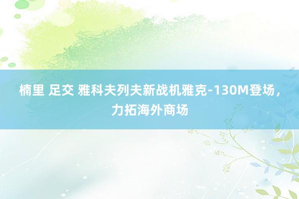 楠里 足交 雅科夫列夫新战机雅克-130M登场，力拓海外商场