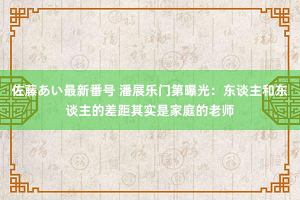 佐藤あい最新番号 潘展乐门第曝光：东谈主和东谈主的差距其实是家庭的老师