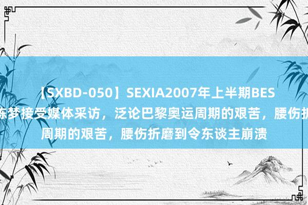 【SXBD-050】SEXIA2007年上半期BEST 全35作品8時間 陈梦接受媒体采访，泛论巴黎奥运周期的艰苦，腰伤折磨到令东谈主崩溃