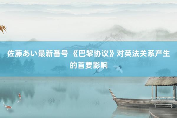 佐藤あい最新番号 《巴黎协议》对英法关系产生的首要影响