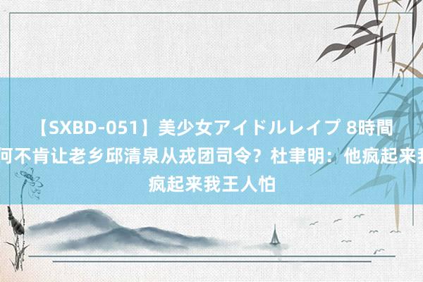 【SXBD-051】美少女アイドルレイプ 8時間 老蒋为何不肯让老乡邱清泉从戎团司令？杜聿明：他疯起来我王人怕