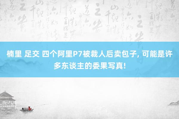 楠里 足交 四个阿里P7被裁人后卖包子, 可能是许多东谈主的委果写真!