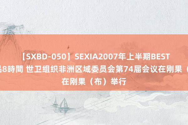 【SXBD-050】SEXIA2007年上半期BEST 全35作品8時間 世卫组织非洲区域委员会第74届会议在刚果（布）举行