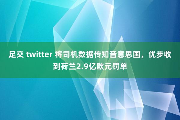 足交 twitter 将司机数据传知音意思国，优步收到荷兰2.9亿欧元罚单