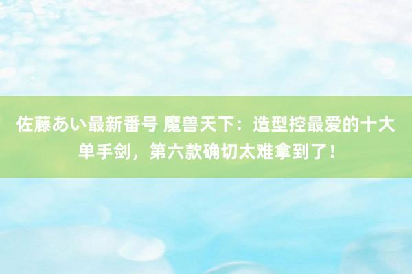 佐藤あい最新番号 魔兽天下：造型控最爱的十大单手剑，第六款确切太难拿到了！