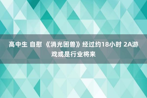 高中生 自慰 《消光困兽》经过约18小时 2A游戏或是行业将来