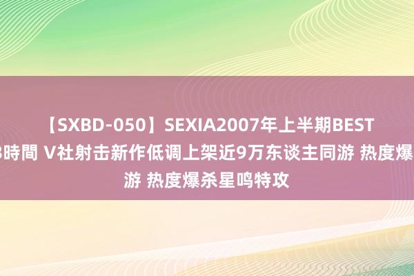 【SXBD-050】SEXIA2007年上半期BEST 全35作品8時間 V社射击新作低调上架近9万东谈主同游 热度爆杀星鸣特攻